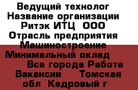 Ведущий технолог › Название организации ­ Ритэк-ИТЦ, ООО › Отрасль предприятия ­ Машиностроение › Минимальный оклад ­ 49 000 - Все города Работа » Вакансии   . Томская обл.,Кедровый г.